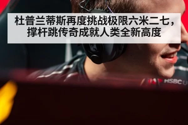 杜普兰蒂斯再度挑战极限六米二七，撑杆跳传奇成就人类全新高度