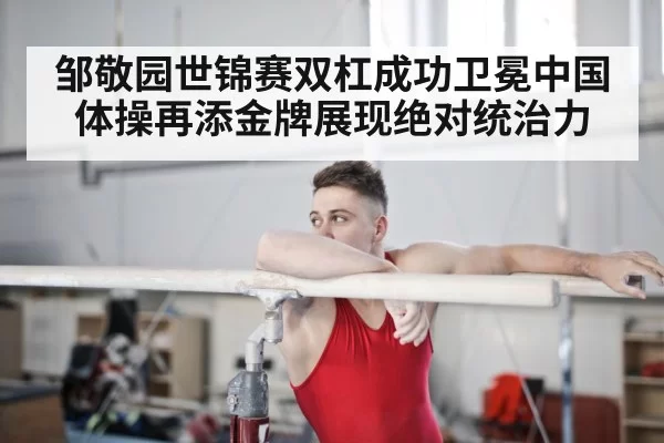 邹敬园世锦赛双杠成功卫冕中国体操再添金牌展现绝对统治力