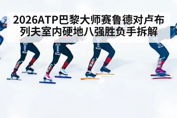 2026ATP巴黎大师赛鲁德对卢布列夫室内硬地八强胜负手拆解